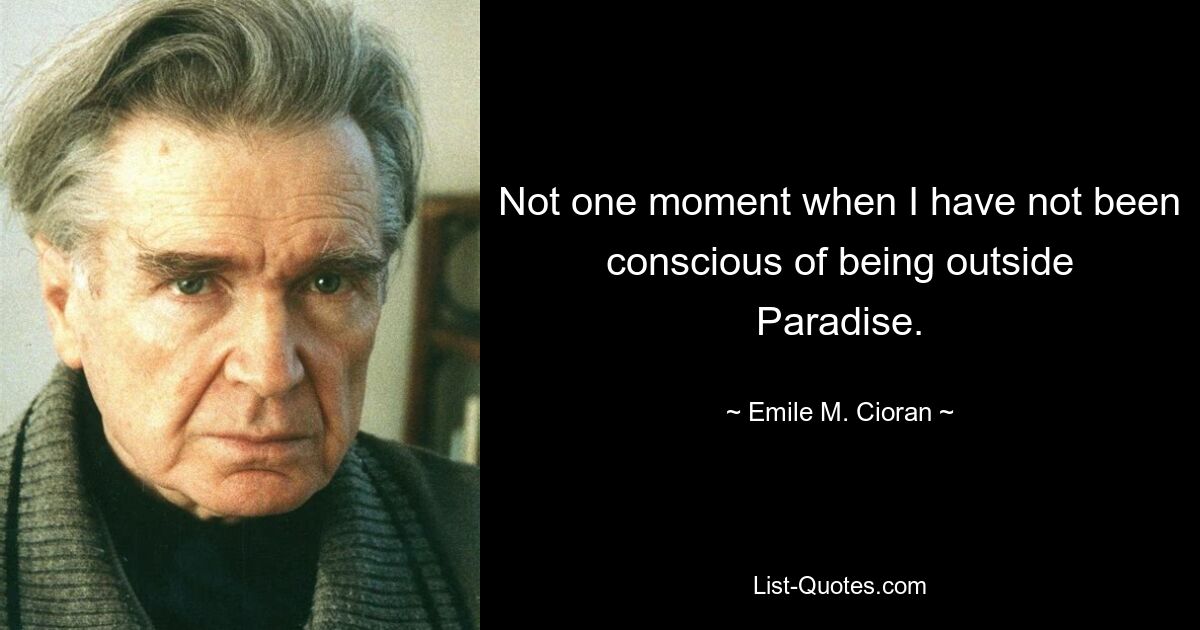 Not one moment when I have not been conscious of being outside Paradise. — © Emile M. Cioran