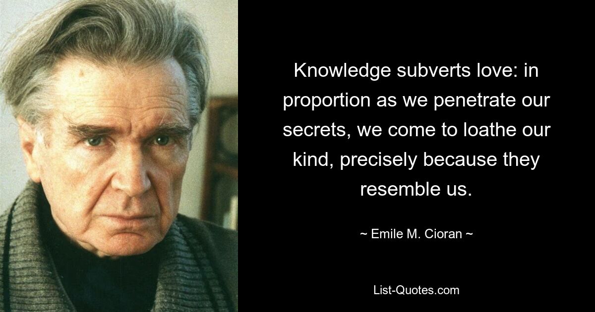 Knowledge subverts love: in proportion as we penetrate our secrets, we come to loathe our kind, precisely because they resemble us. — © Emile M. Cioran