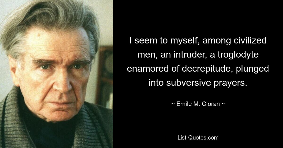 Unter zivilisierten Menschen komme ich mir wie ein Eindringling vor, ein Höhlenbewohner, der sich in Altersschwäche verliebt und in subversive Gebete versunken ist. — © Emile M. Cioran