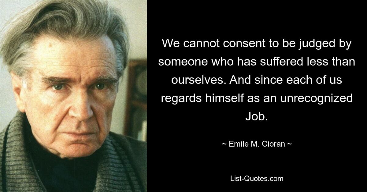 We cannot consent to be judged by someone who has suffered less than ourselves. And since each of us regards himself as an unrecognized Job. — © Emile M. Cioran