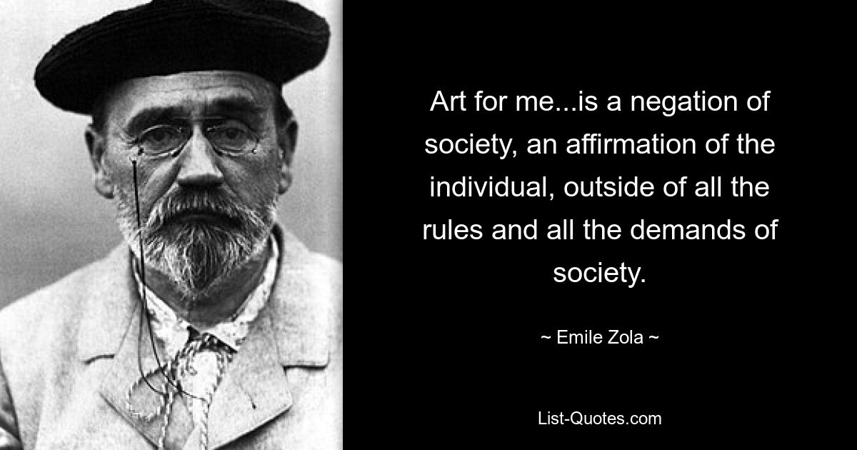 Art for me...is a negation of society, an affirmation of the individual, outside of all the rules and all the demands of society. — © Emile Zola