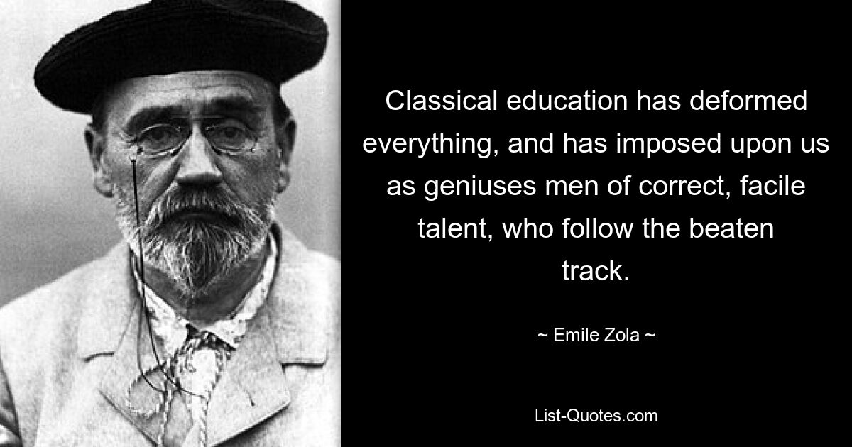 Classical education has deformed everything, and has imposed upon us as geniuses men of correct, facile talent, who follow the beaten track. — © Emile Zola