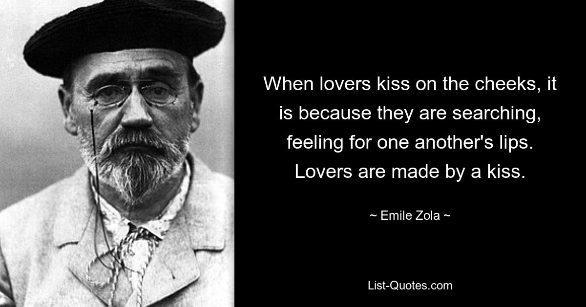 When lovers kiss on the cheeks, it is because they are searching, feeling for one another's lips. Lovers are made by a kiss. — © Emile Zola