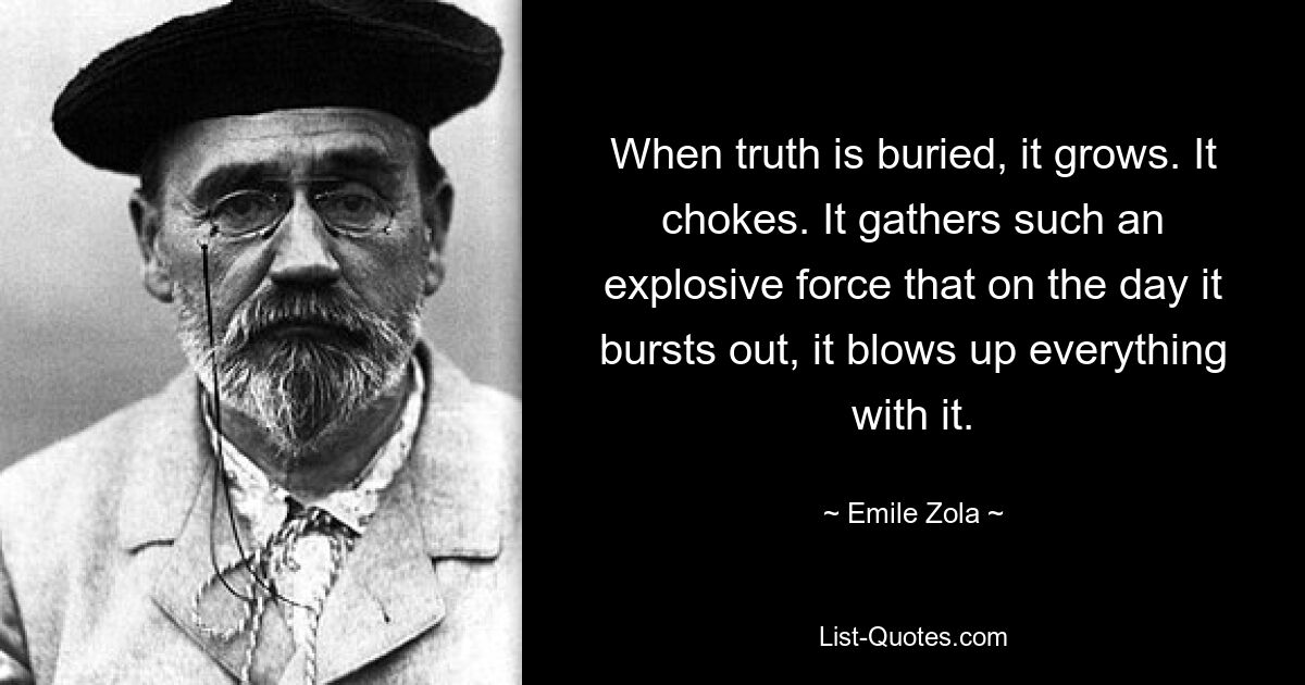 When truth is buried, it grows. It chokes. It gathers such an explosive force that on the day it bursts out, it blows up everything with it. — © Emile Zola