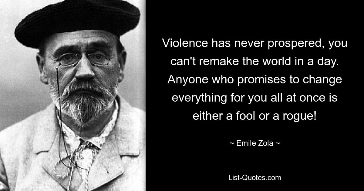 Violence has never prospered, you can't remake the world in a day. Anyone who promises to change everything for you all at once is either a fool or a rogue! — © Emile Zola