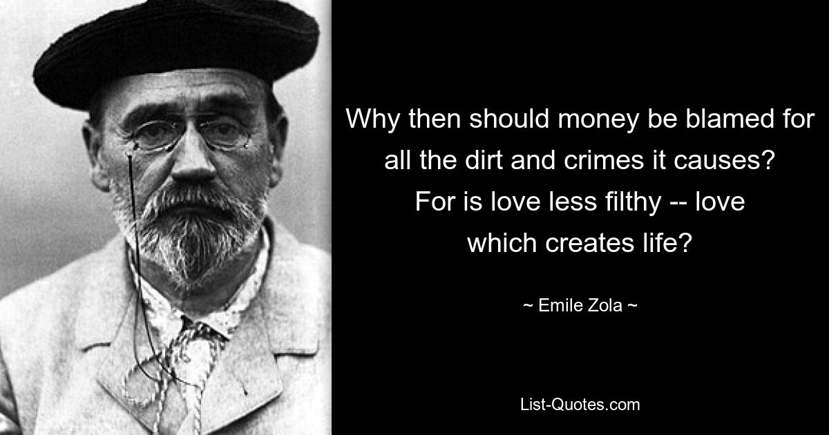 Why then should money be blamed for all the dirt and crimes it causes? For is love less filthy -- love which creates life? — © Emile Zola