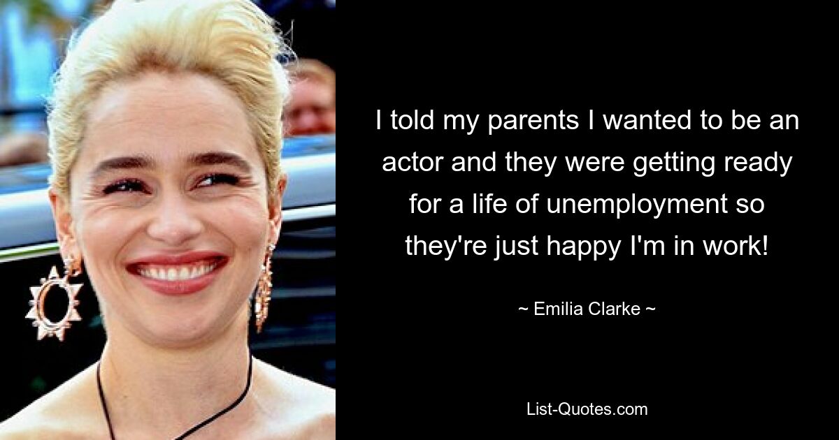 I told my parents I wanted to be an actor and they were getting ready for a life of unemployment so they're just happy I'm in work! — © Emilia Clarke