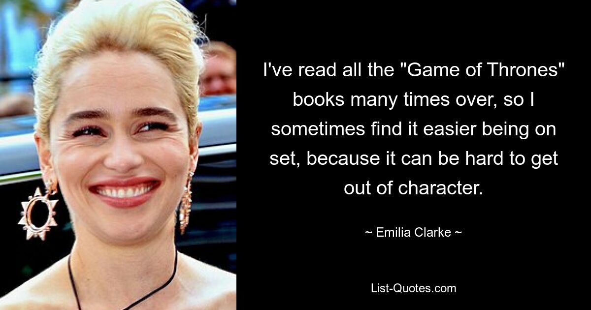 I've read all the "Game of Thrones" books many times over, so I sometimes find it easier being on set, because it can be hard to get out of character. — © Emilia Clarke