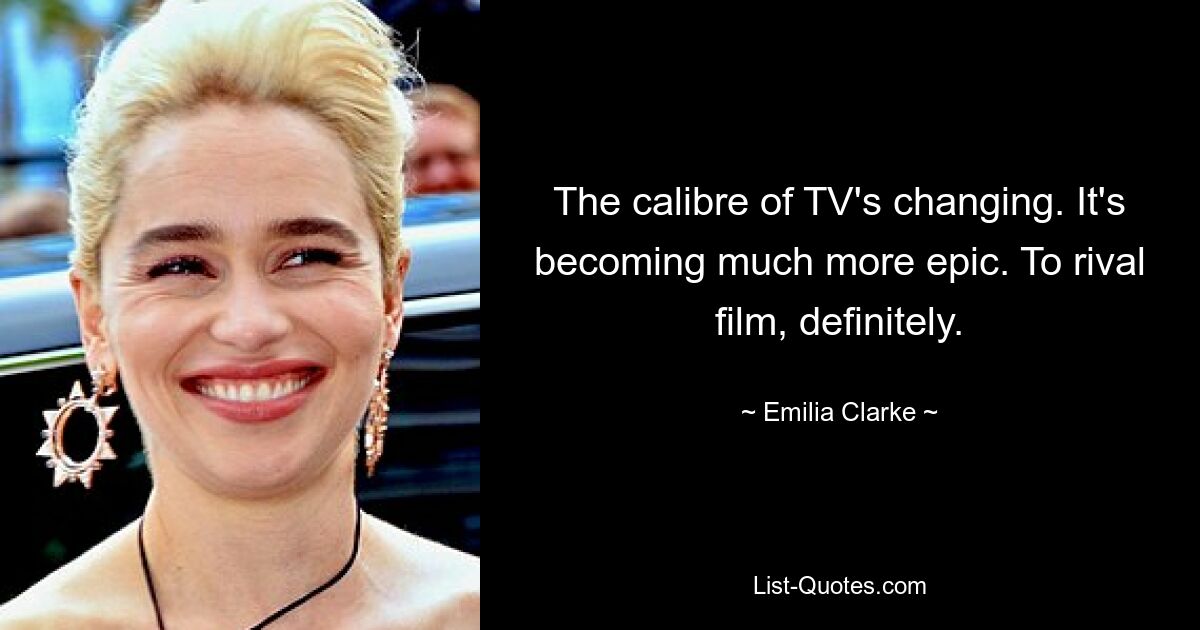 The calibre of TV's changing. It's becoming much more epic. To rival film, definitely. — © Emilia Clarke