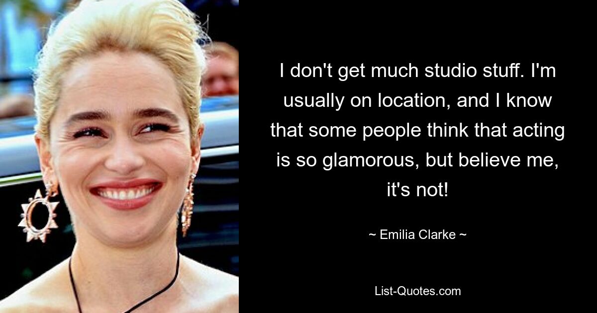 I don't get much studio stuff. I'm usually on location, and I know that some people think that acting is so glamorous, but believe me, it's not! — © Emilia Clarke