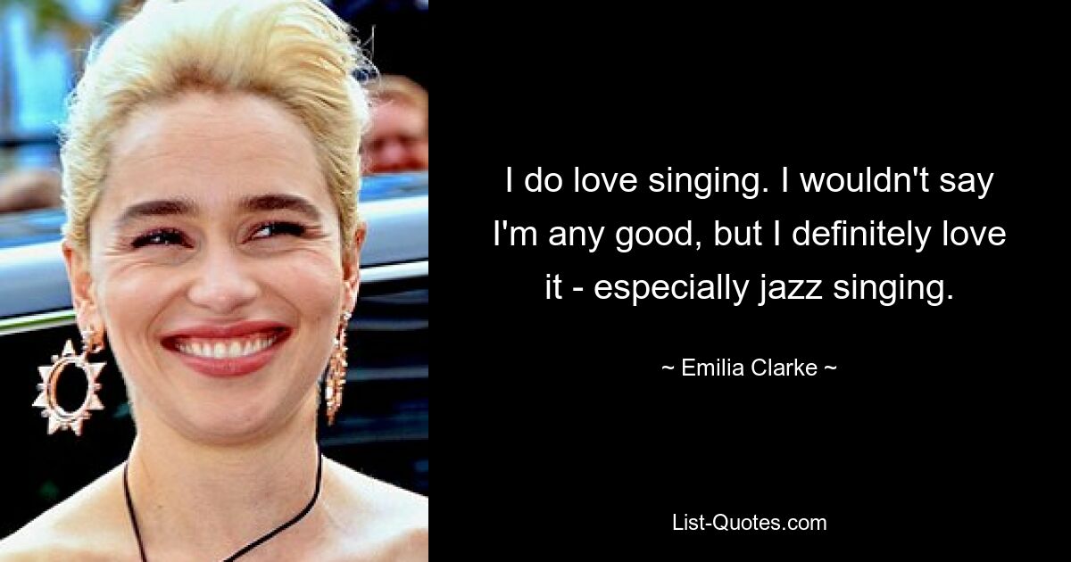 I do love singing. I wouldn't say I'm any good, but I definitely love it - especially jazz singing. — © Emilia Clarke