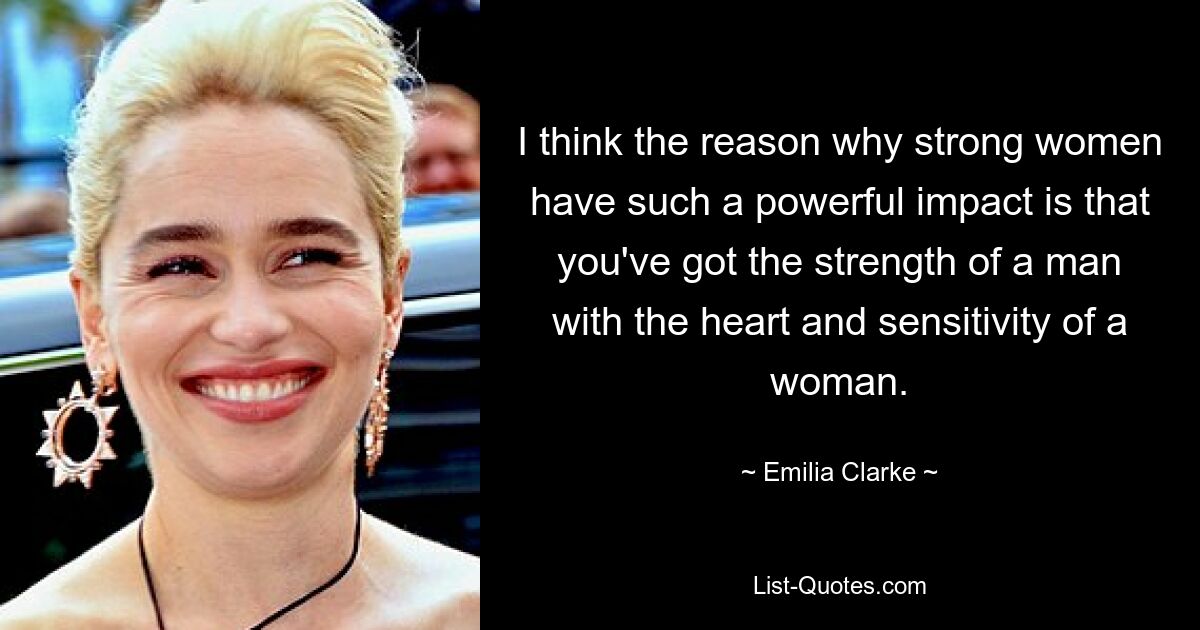 I think the reason why strong women have such a powerful impact is that you've got the strength of a man with the heart and sensitivity of a woman. — © Emilia Clarke