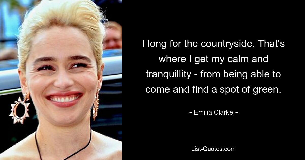 I long for the countryside. That's where I get my calm and tranquillity - from being able to come and find a spot of green. — © Emilia Clarke