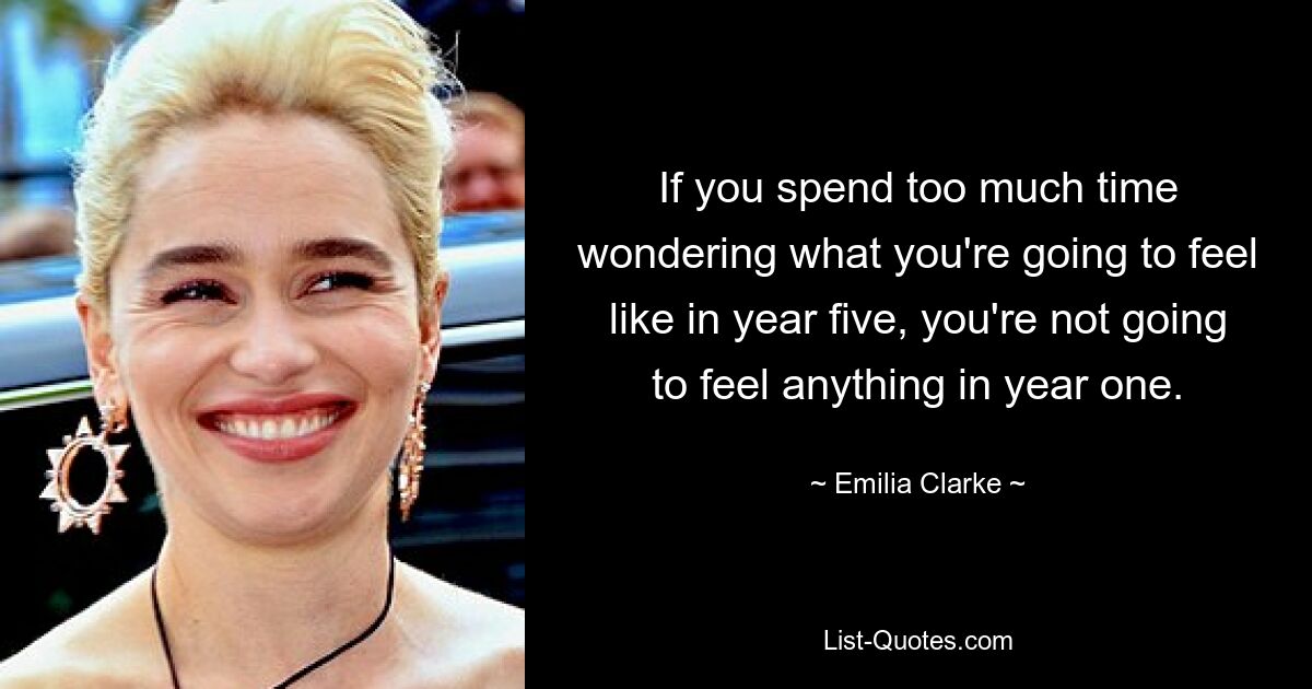 If you spend too much time wondering what you're going to feel like in year five, you're not going to feel anything in year one. — © Emilia Clarke