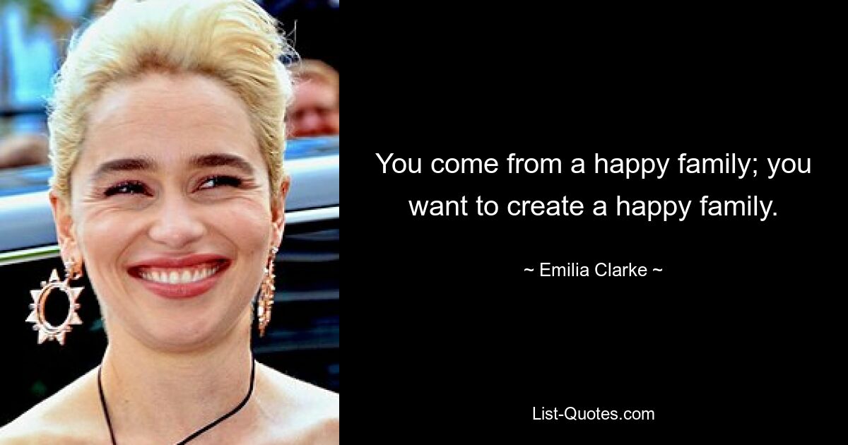 You come from a happy family; you want to create a happy family. — © Emilia Clarke