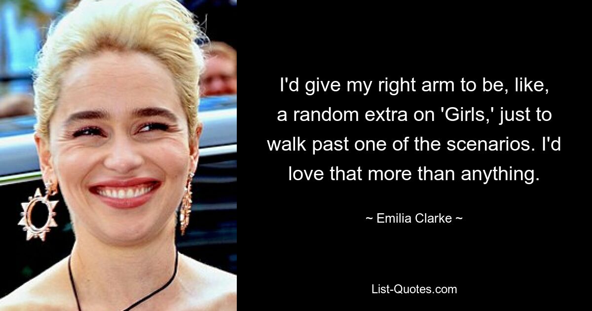 I'd give my right arm to be, like, a random extra on 'Girls,' just to walk past one of the scenarios. I'd love that more than anything. — © Emilia Clarke