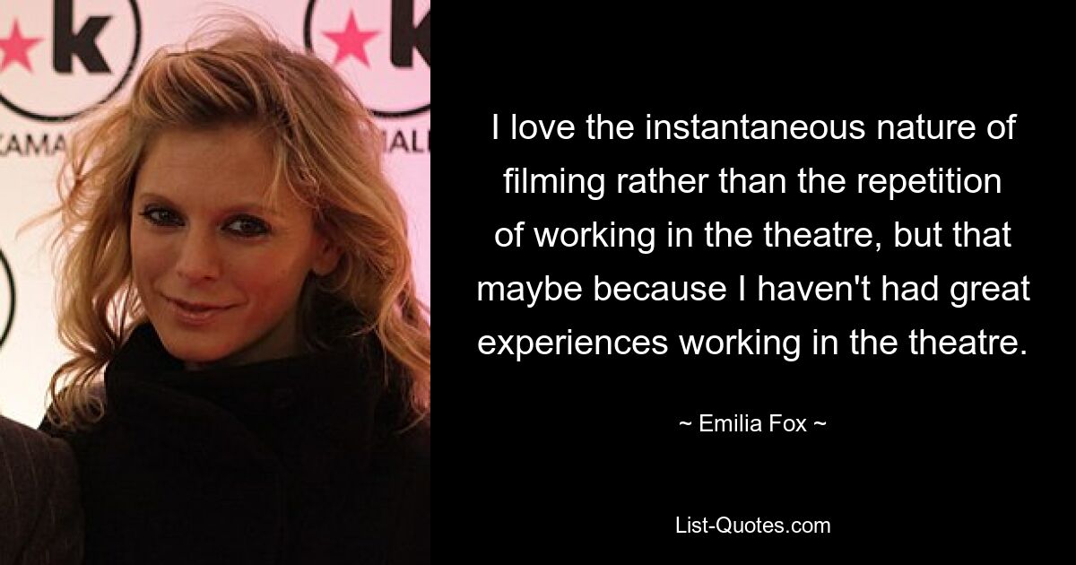 I love the instantaneous nature of filming rather than the repetition of working in the theatre, but that maybe because I haven't had great experiences working in the theatre. — © Emilia Fox