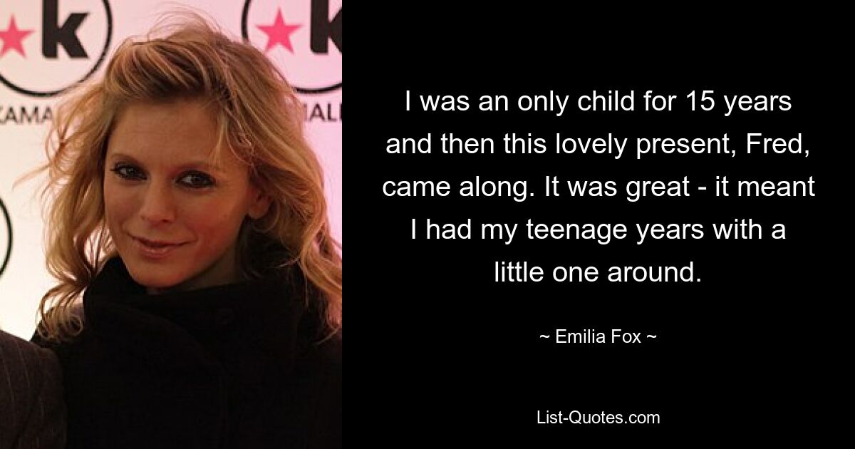 I was an only child for 15 years and then this lovely present, Fred, came along. It was great - it meant I had my teenage years with a little one around. — © Emilia Fox