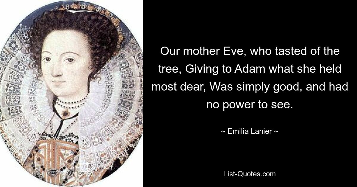 Our mother Eve, who tasted of the tree, Giving to Adam what she held most dear, Was simply good, and had no power to see. — © Emilia Lanier