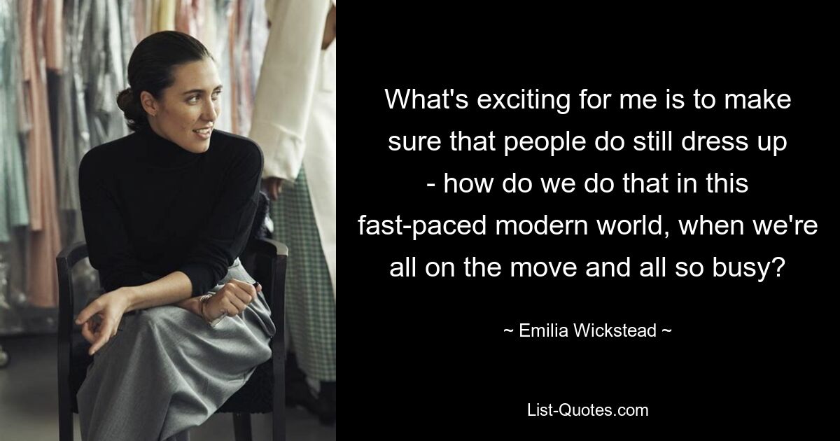 What's exciting for me is to make sure that people do still dress up - how do we do that in this fast-paced modern world, when we're all on the move and all so busy? — © Emilia Wickstead