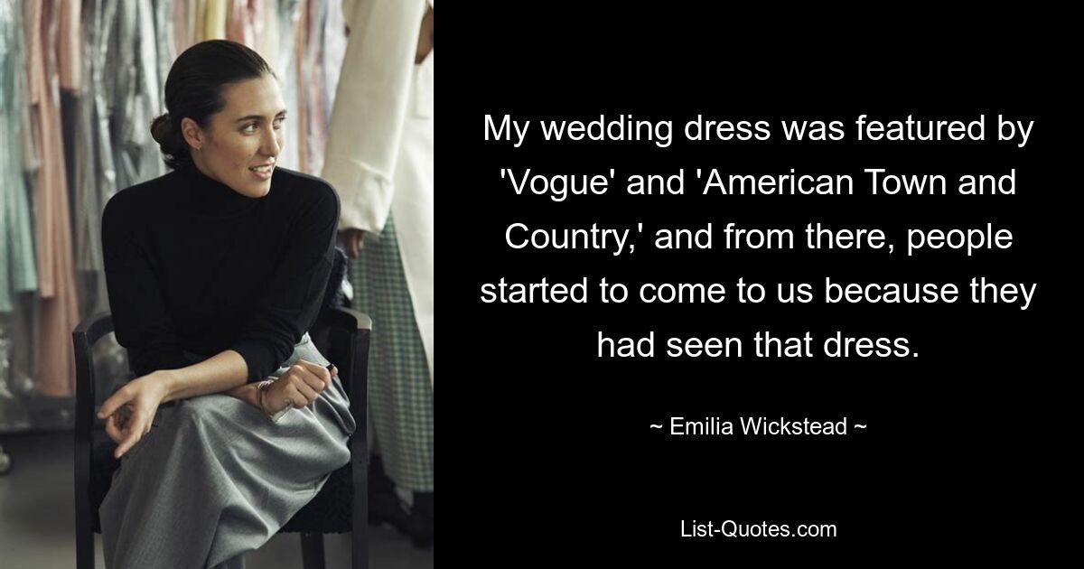 My wedding dress was featured by 'Vogue' and 'American Town and Country,' and from there, people started to come to us because they had seen that dress. — © Emilia Wickstead