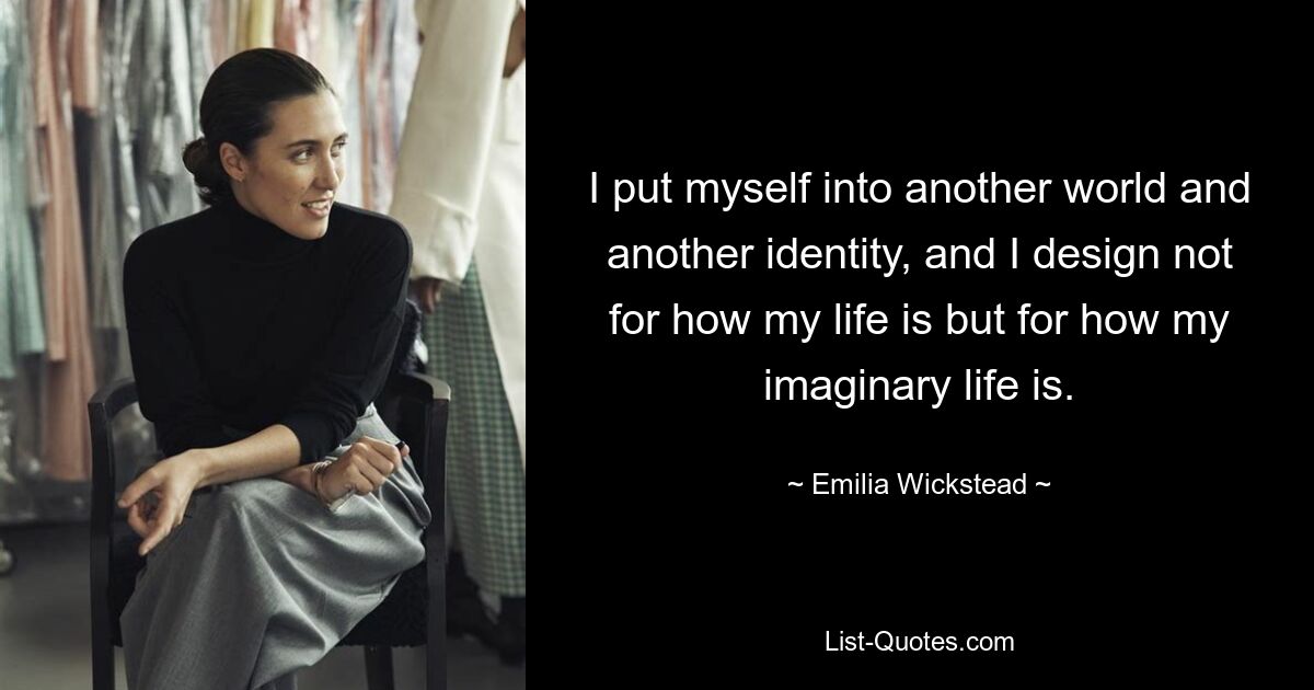 I put myself into another world and another identity, and I design not for how my life is but for how my imaginary life is. — © Emilia Wickstead