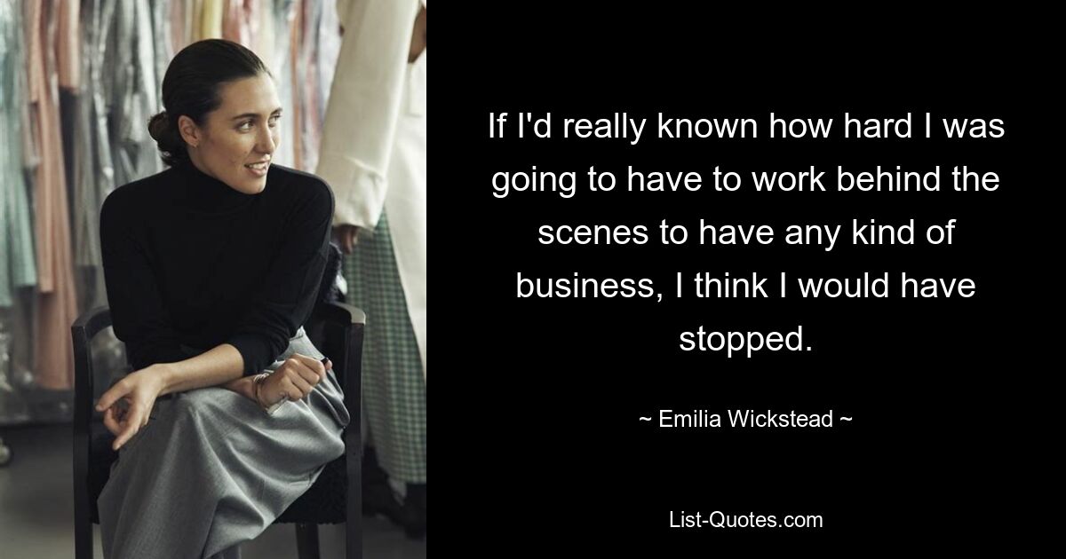 If I'd really known how hard I was going to have to work behind the scenes to have any kind of business, I think I would have stopped. — © Emilia Wickstead