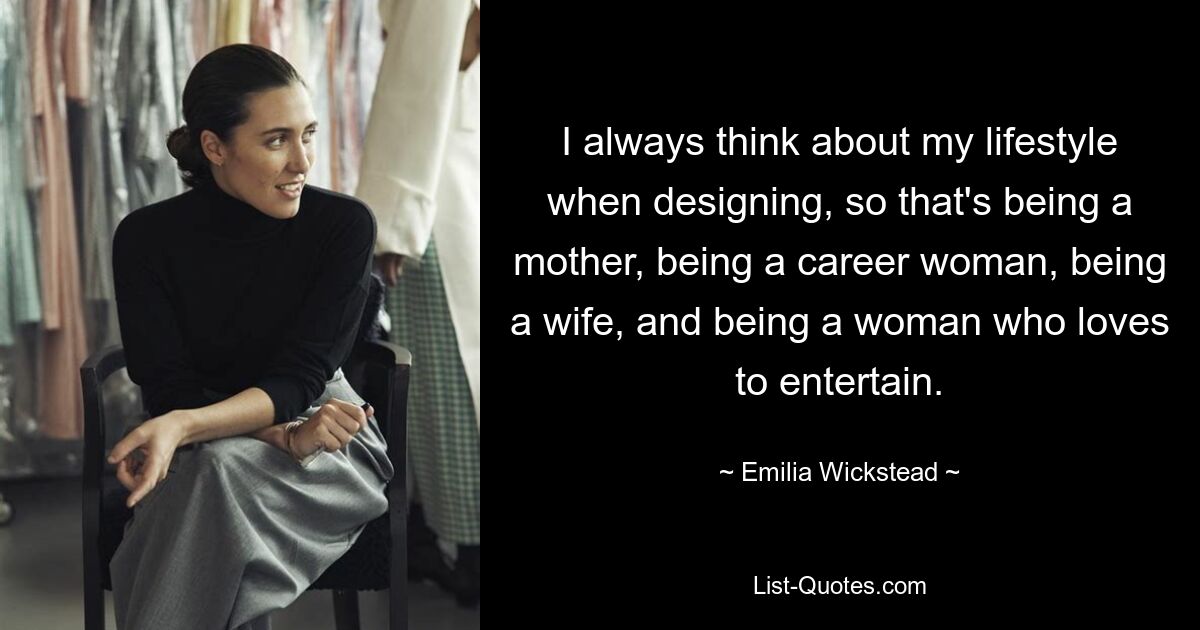 I always think about my lifestyle when designing, so that's being a mother, being a career woman, being a wife, and being a woman who loves to entertain. — © Emilia Wickstead