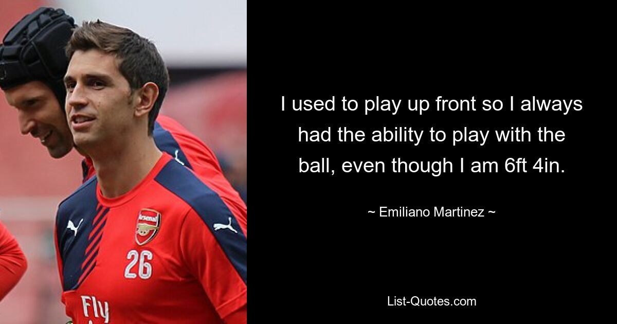 I used to play up front so I always had the ability to play with the ball, even though I am 6ft 4in. — © Emiliano Martinez