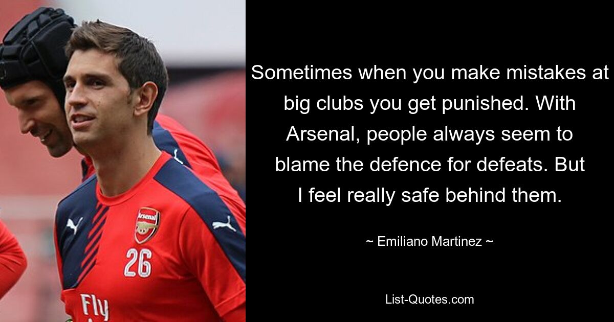 Sometimes when you make mistakes at big clubs you get punished. With Arsenal, people always seem to blame the defence for defeats. But I feel really safe behind them. — © Emiliano Martinez