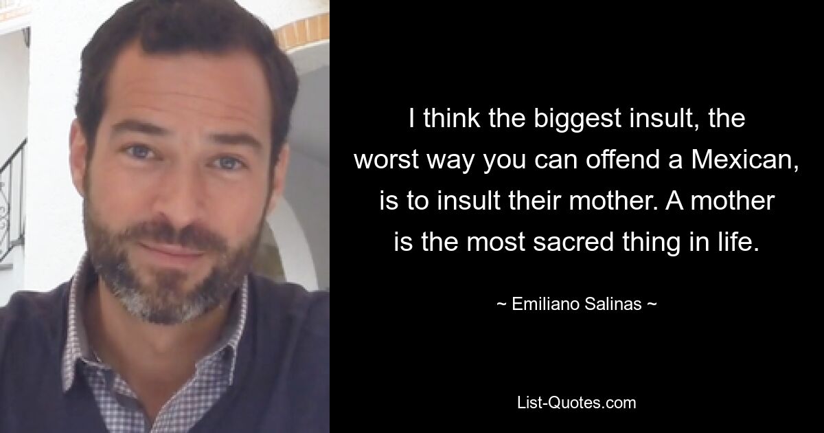 I think the biggest insult, the worst way you can offend a Mexican, is to insult their mother. A mother is the most sacred thing in life. — © Emiliano Salinas