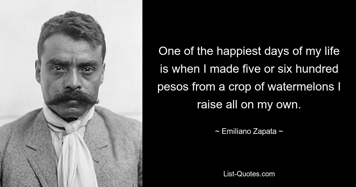 One of the happiest days of my life is when I made five or six hundred pesos from a crop of watermelons I raise all on my own. — © Emiliano Zapata