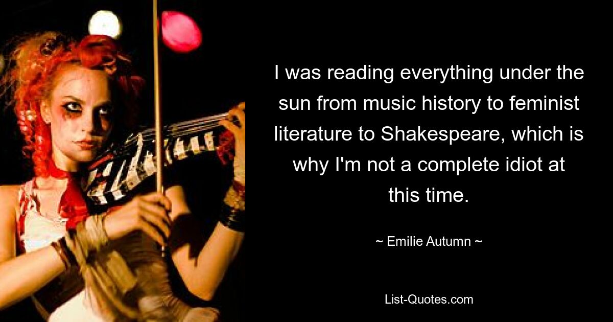 I was reading everything under the sun from music history to feminist literature to Shakespeare, which is why I'm not a complete idiot at this time. — © Emilie Autumn