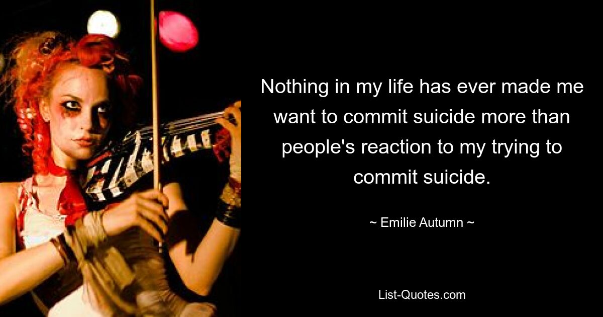 Nothing in my life has ever made me want to commit suicide more than people's reaction to my trying to commit suicide. — © Emilie Autumn