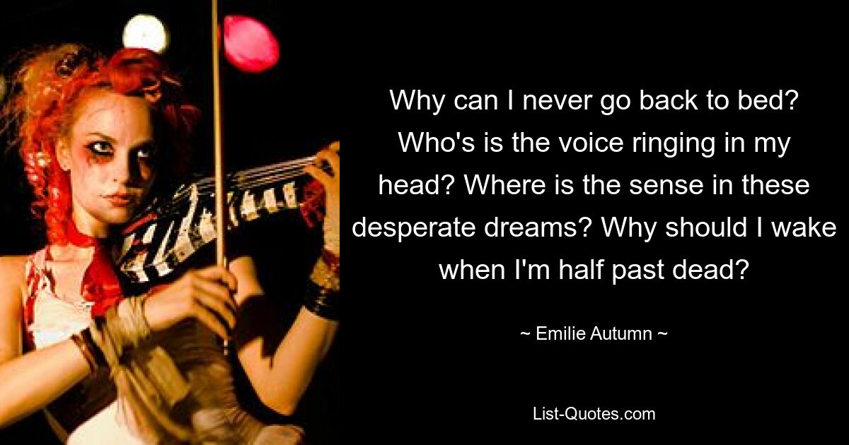 Why can I never go back to bed? Who's is the voice ringing in my head? Where is the sense in these desperate dreams? Why should I wake when I'm half past dead? — © Emilie Autumn