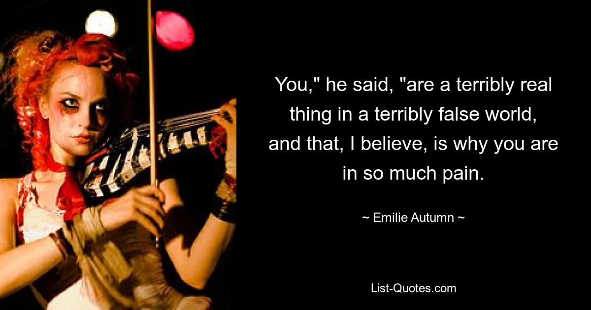 You," he said, "are a terribly real thing in a terribly false world, and that, I believe, is why you are in so much pain. — © Emilie Autumn