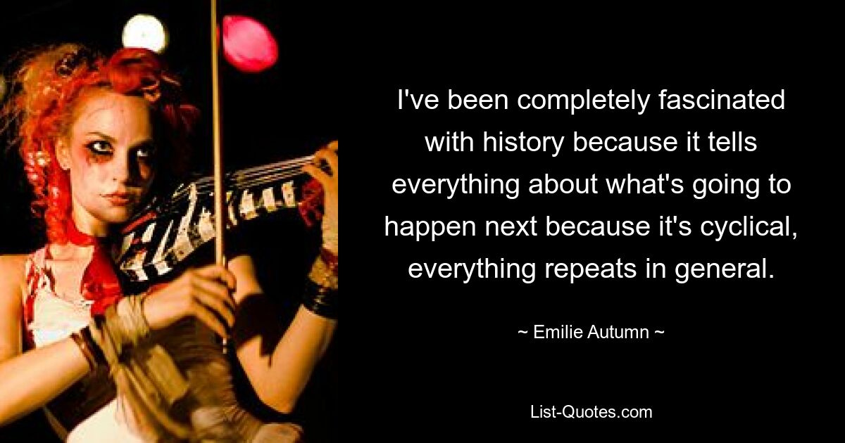 I've been completely fascinated with history because it tells everything about what's going to happen next because it's cyclical, everything repeats in general. — © Emilie Autumn