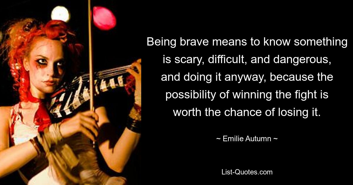 Being brave means to know something is scary, difficult, and dangerous, and doing it anyway, because the possibility of winning the fight is worth the chance of losing it. — © Emilie Autumn