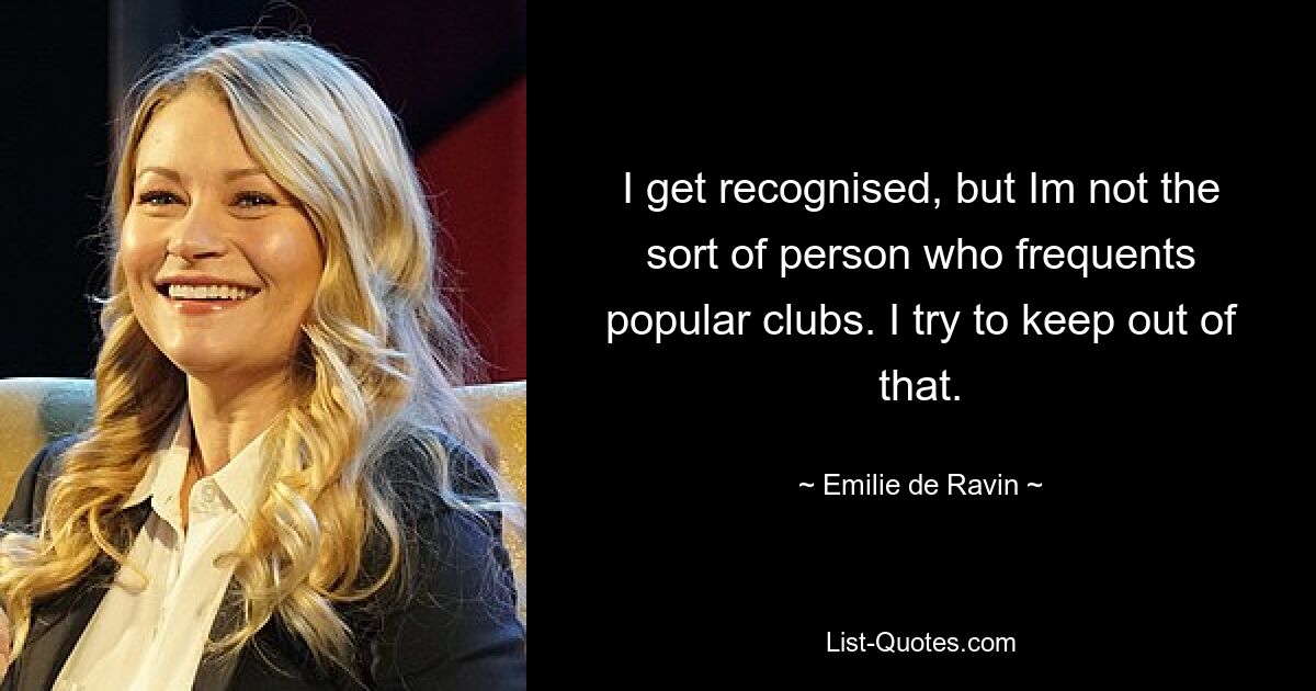 I get recognised, but Im not the sort of person who frequents popular clubs. I try to keep out of that. — © Emilie de Ravin