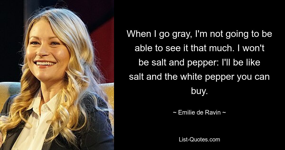 When I go gray, I'm not going to be able to see it that much. I won't be salt and pepper: I'll be like salt and the white pepper you can buy. — © Emilie de Ravin