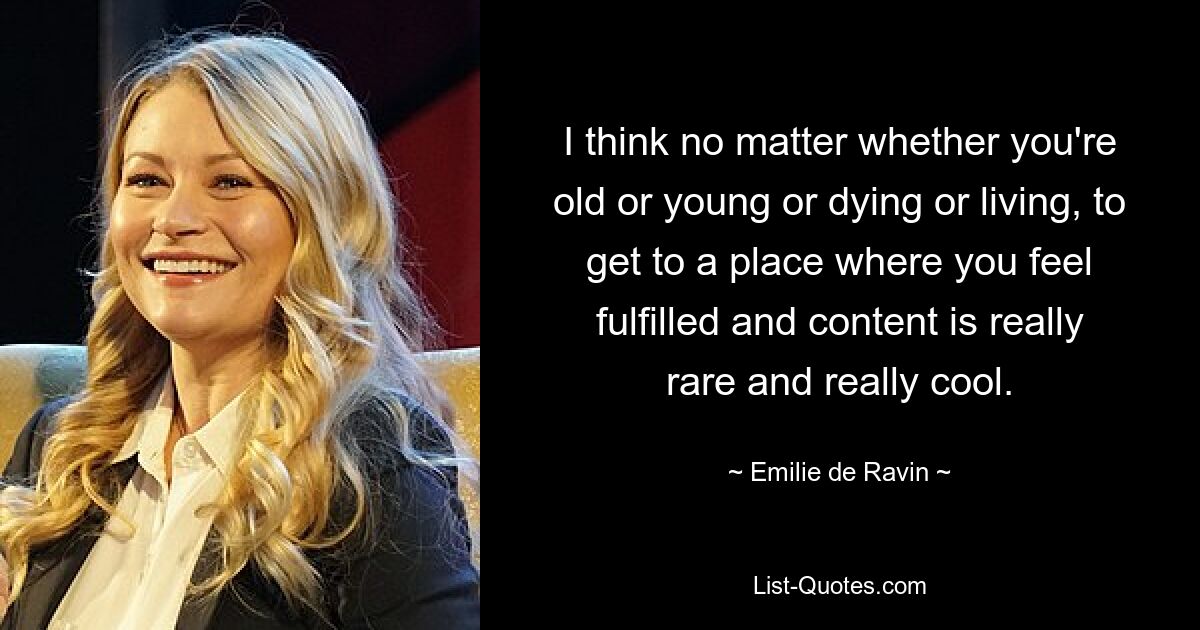 I think no matter whether you're old or young or dying or living, to get to a place where you feel fulfilled and content is really rare and really cool. — © Emilie de Ravin