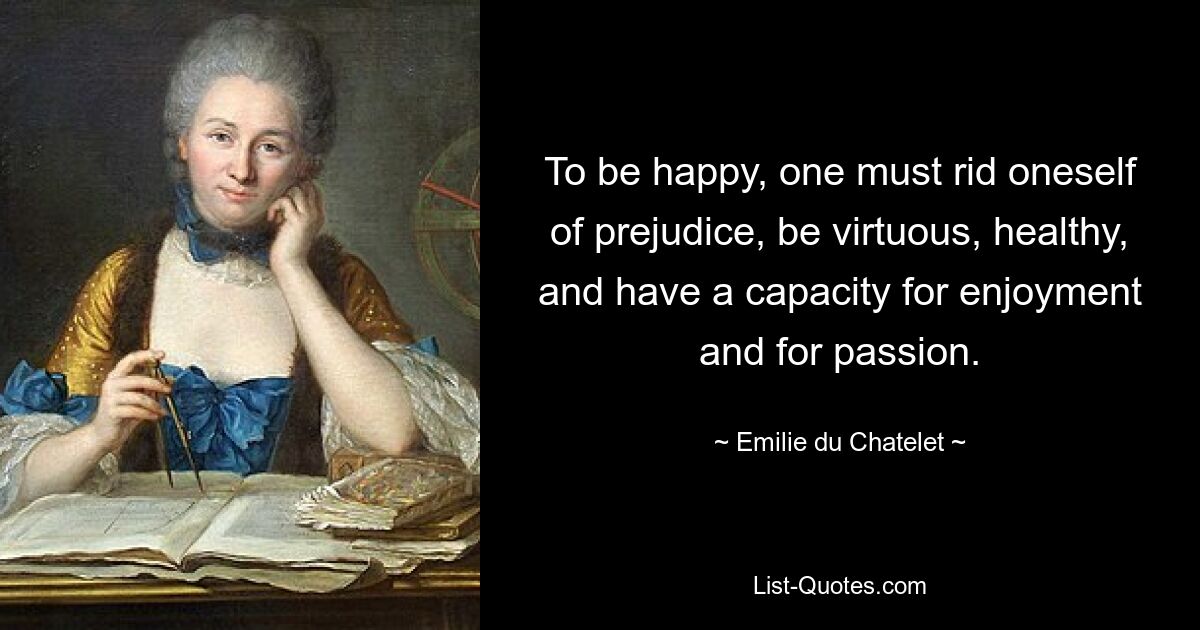 To be happy, one must rid oneself of prejudice, be virtuous, healthy, and have a capacity for enjoyment and for passion. — © Emilie du Chatelet