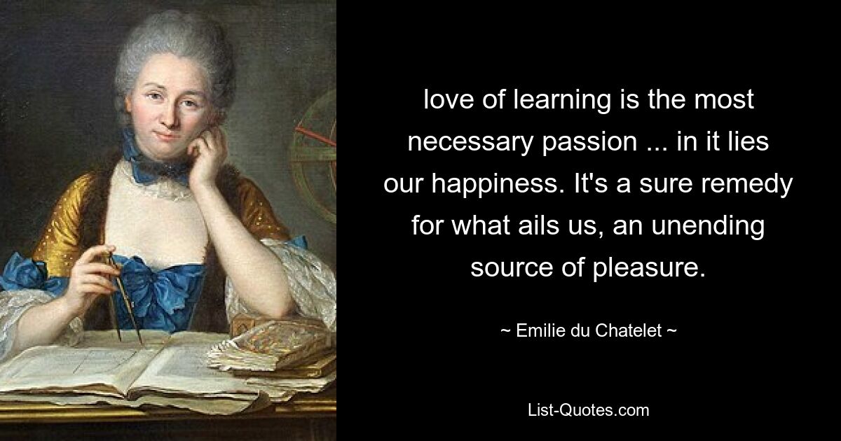 love of learning is the most necessary passion ... in it lies our happiness. It's a sure remedy for what ails us, an unending source of pleasure. — © Emilie du Chatelet