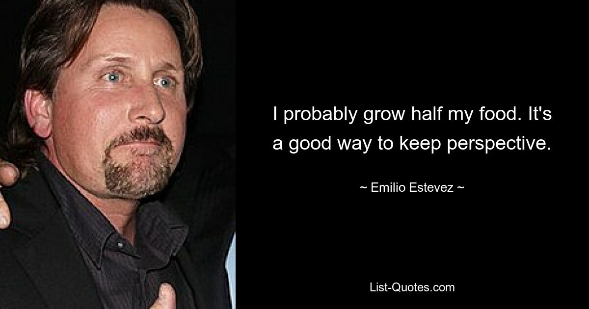 I probably grow half my food. It's a good way to keep perspective. — © Emilio Estevez