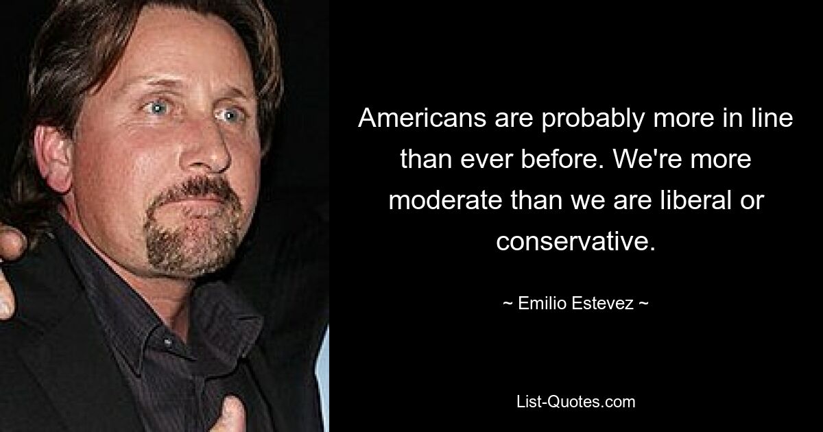 Americans are probably more in line than ever before. We're more moderate than we are liberal or conservative. — © Emilio Estevez