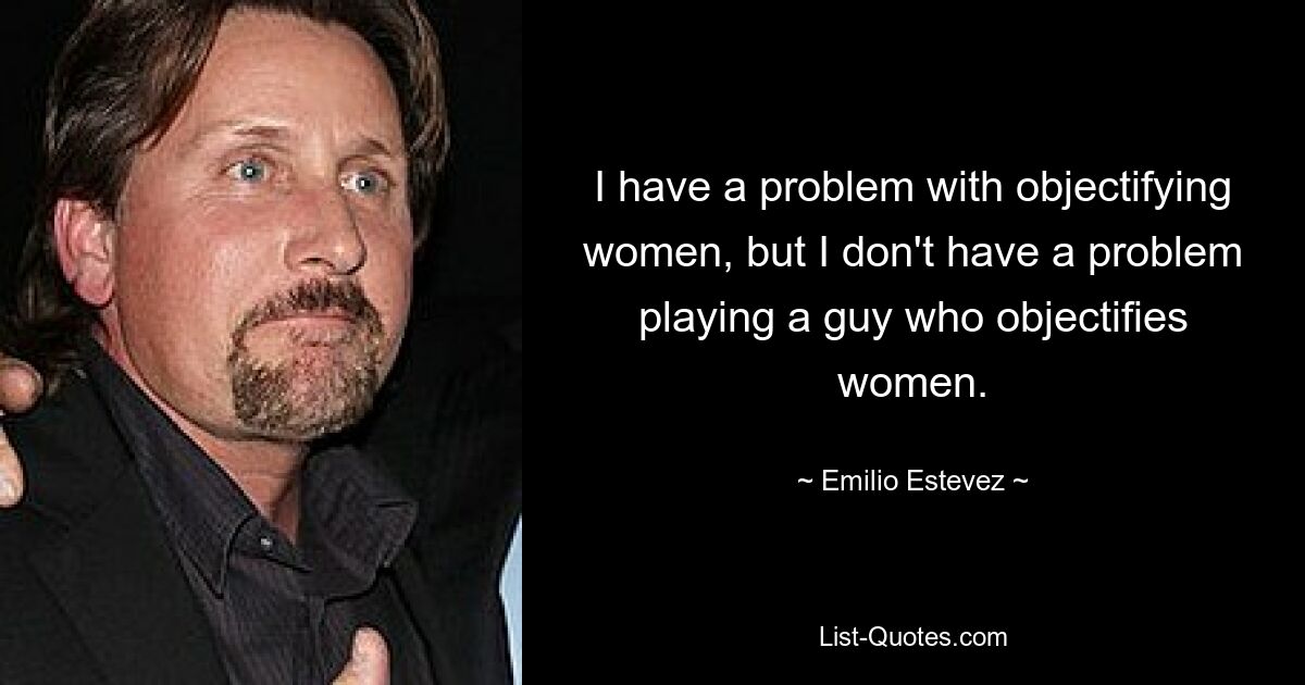 I have a problem with objectifying women, but I don't have a problem playing a guy who objectifies women. — © Emilio Estevez