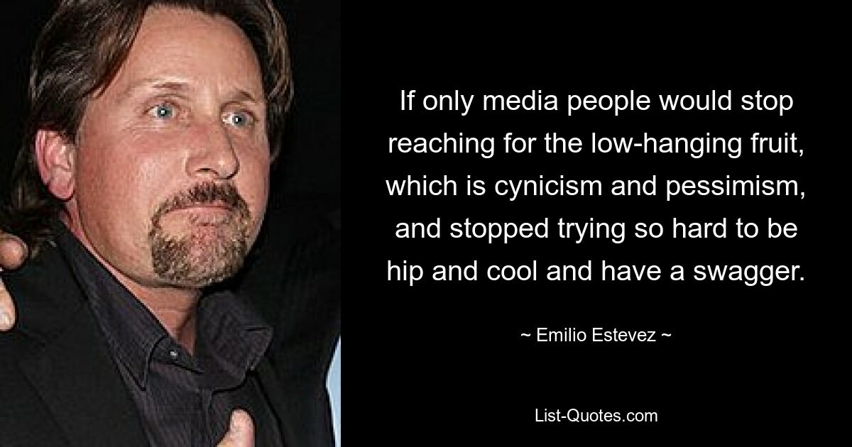 If only media people would stop reaching for the low-hanging fruit, which is cynicism and pessimism, and stopped trying so hard to be hip and cool and have a swagger. — © Emilio Estevez