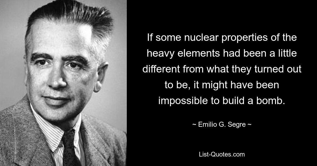 If some nuclear properties of the heavy elements had been a little different from what they turned out to be, it might have been impossible to build a bomb. — © Emilio G. Segre