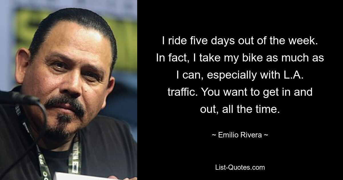 I ride five days out of the week. In fact, I take my bike as much as I can, especially with L.A. traffic. You want to get in and out, all the time. — © Emilio Rivera