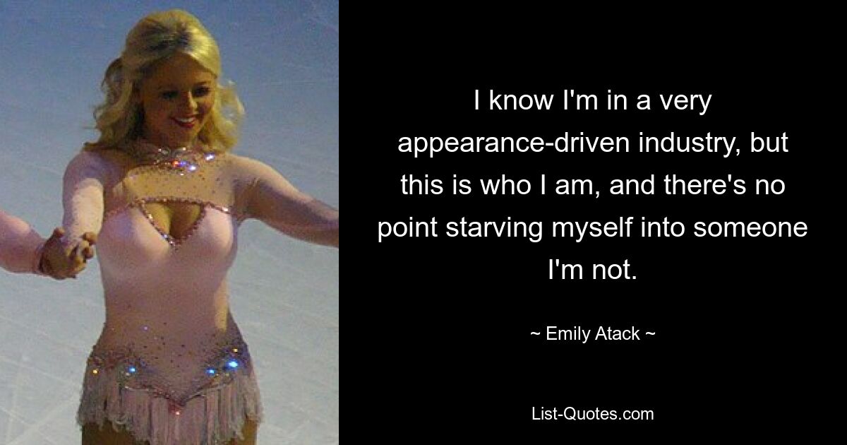 I know I'm in a very appearance-driven industry, but this is who I am, and there's no point starving myself into someone I'm not. — © Emily Atack